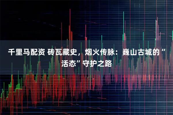 千里马配资 砖瓦藏史，烟火传脉：巍山古城的“活态”守护之路