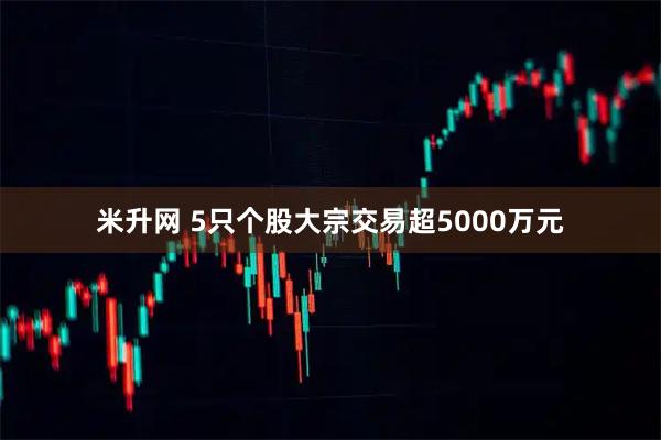 米升网 5只个股大宗交易超5000万元